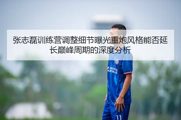 张志磊训练营调整细节曝光重炮风格能否延长巅峰周期的深度分析