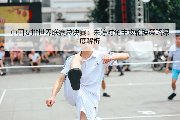 中国女排世界联赛总决赛：朱婷对角主攻轮换策略深度解析