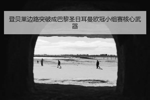 登贝莱边路突破成巴黎圣日耳曼欧冠小组赛核心武器