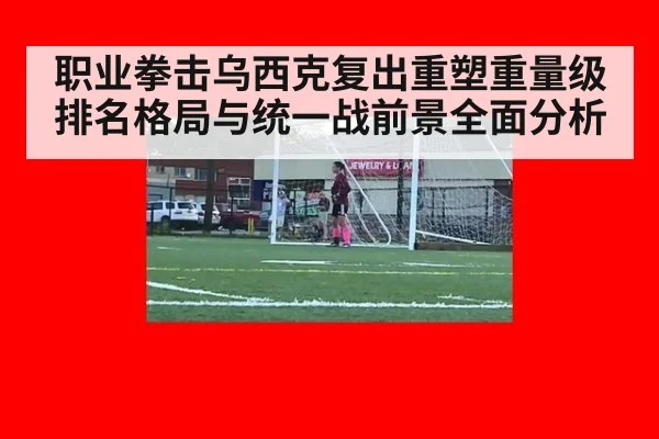 职业拳击乌西克复出重塑重量级排名格局与统一战前景全面分析